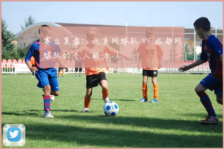 赛后复盘：北京网球队 vs 成都网球队的个人能力_1