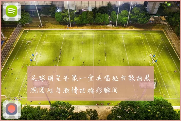 足球明星齐聚一堂共唱经典歌曲展现团结与激情的精彩瞬间