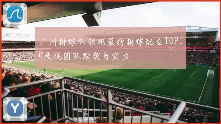 广州排球队领跑最新排球配合TOP10展现团队默契与实力