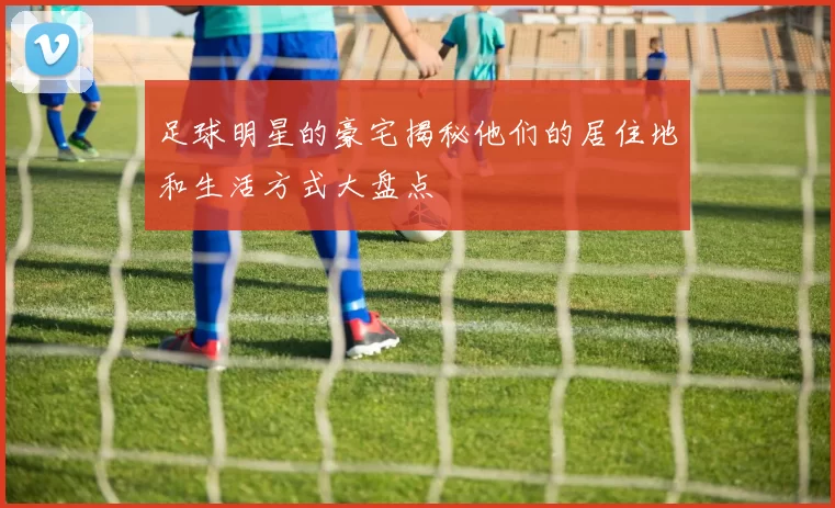 足球明星的豪宅揭秘他们的居住地和生活方式大盘点