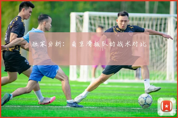 独家分析：南京滑板队的战术对比