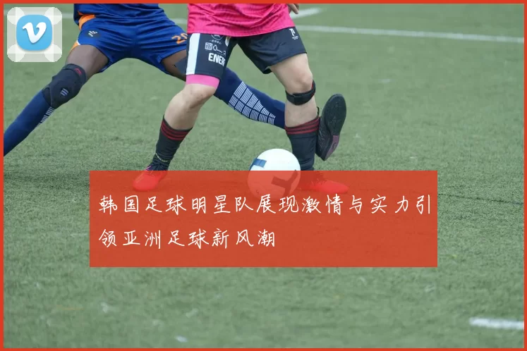 韩国足球明星队展现激情与实力引领亚洲足球新风潮
