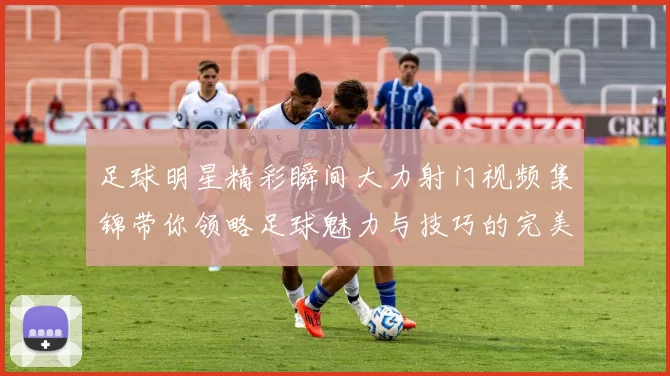 足球明星精彩瞬间大力射门视频集锦带你领略足球魅力与技巧的完美结合