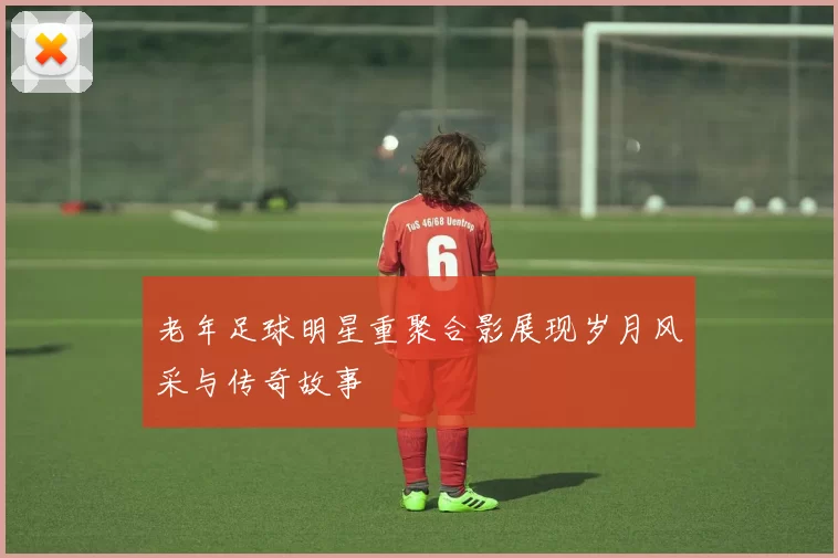 老年足球明星重聚合影展现岁月风采与传奇故事