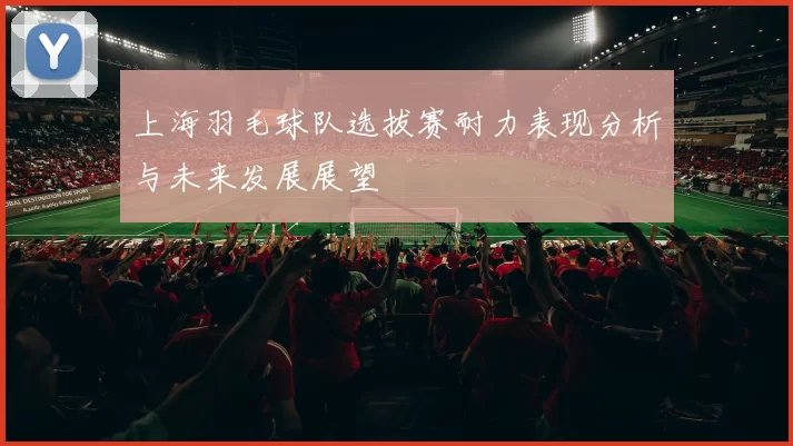 上海羽毛球队选拔赛耐力表现分析与未来发展展望