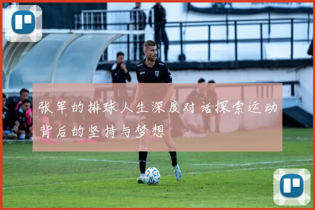 张军的排球人生深度对话探索运动背后的坚持与梦想