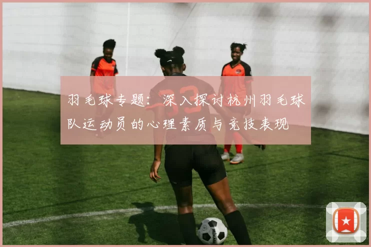 羽毛球专题：深入探讨杭州羽毛球队运动员的心理素质与竞技表现