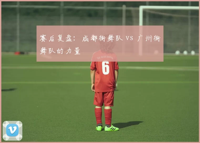 赛后复盘：成都街舞队 vs 广州街舞队的力量
