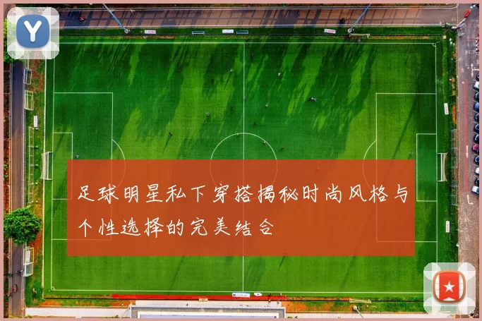 足球明星私下穿搭揭秘时尚风格与个性选择的完美结合